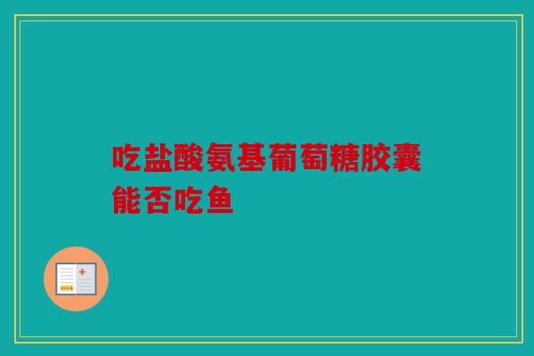 吃盐酸氨基葡萄糖胶囊能否吃鱼 吃盐酸氨基葡萄糖胶囊能否吃鱼
