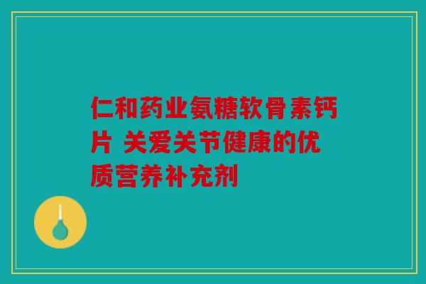 仁和药业氨糖软骨素钙片 关爱关节健康的优质营养补充剂 仁和药业氨糖软骨素钙片 关爱关节健康的优质营养补充剂