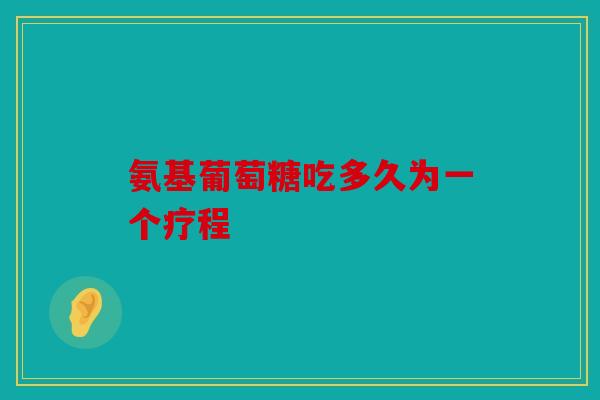 氨基葡萄糖吃多久为一个疗程 氨基葡萄糖吃多久为一个疗程