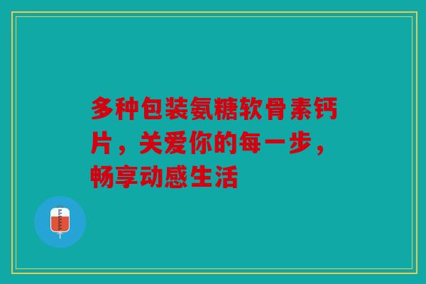 多种包装氨糖软骨素钙片，关爱你的每一步，畅享动感生活