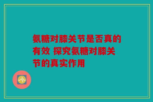 氨糖对膝关节是否真的有效 探究氨糖对膝关节的真实作用 氨糖对膝关节是否真的有效 探究氨糖对膝关节的真实作用
