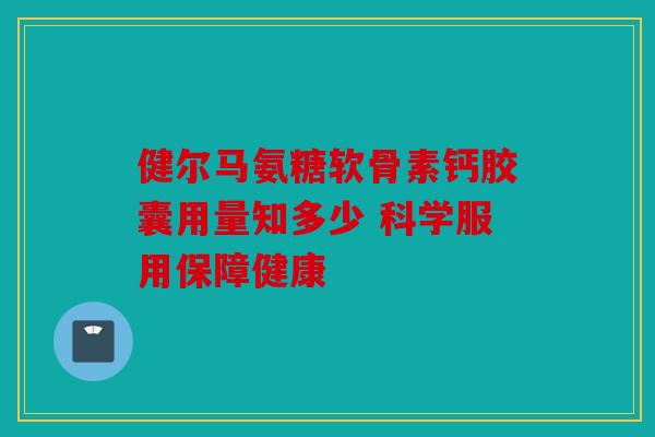 健尔马氨糖软骨素钙胶囊用量知多少 科学服用保障健康 健尔马氨糖软骨素钙胶囊用量知多少 科学服用保障健康