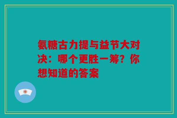 氨糖古力提与益节大对决:哪个更胜一筹?你想知道的答案 氨糖古力提与益节大对决:哪个更胜一筹?你想知道的答案