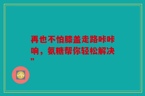 再也不怕膝盖走路咔咔响,氨糖帮你轻松解决” 再也不怕膝盖走路咔咔响,氨糖帮你轻松解决”