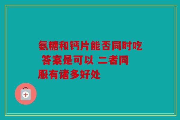 氨糖和钙片能否同时吃 答案是可以 二者同服有诸多好处 氨糖和钙片能否同时吃 答案是可以 二者同服有诸多好处