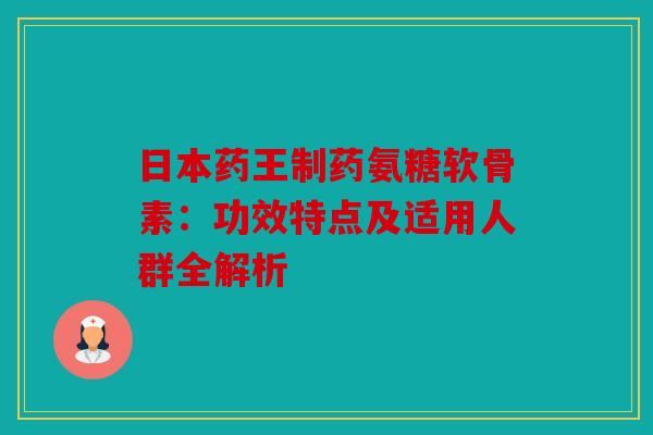 日本药王制药氨糖软骨素:功效特点及适用人群全解析 日本药王制药氨糖软骨素:功效特点及适用人群全解析