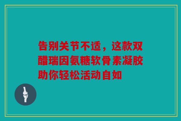 告别关节不适，这款双醋瑞因氨糖软骨素凝胶助你轻松活动自如