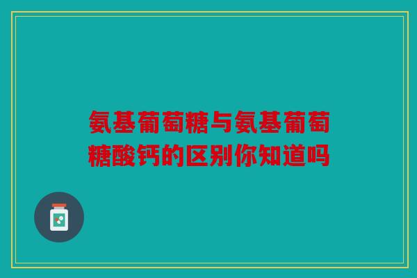 氨基葡萄糖与氨基葡萄糖酸钙的区别你知道吗 氨基葡萄糖与氨基葡萄糖酸钙的区别你知道吗