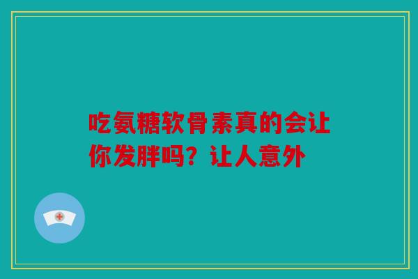 吃氨糖软骨素真的会让你发胖吗?让人意外 吃氨糖软骨素真的会让你发胖吗?让人意外