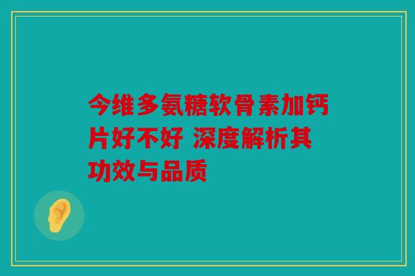 今维多氨糖软骨素加钙片好不好 深度解析其功效与品质