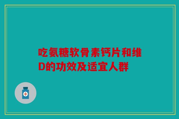 吃氨糖软骨素钙片和维D的功效及适宜人群