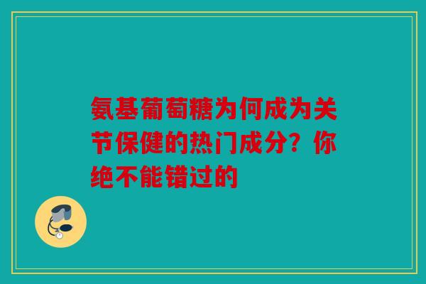 氨基葡萄糖为何成为关节保健的热门成分？你绝不能错过的