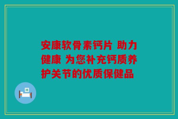 安康软骨素钙片 助力健康 为您补充钙质养护关节的优质保健品