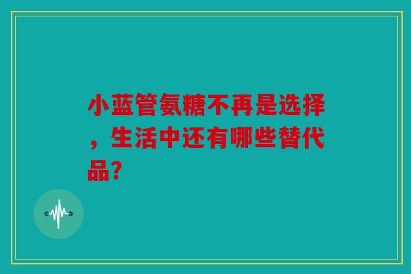 小蓝管氨糖不再是选择，生活中还有哪些替代品？