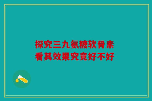 探究三九氨糖软骨素 看其效果究竟好不好 探究三九氨糖软骨素 看其效果究竟好不好