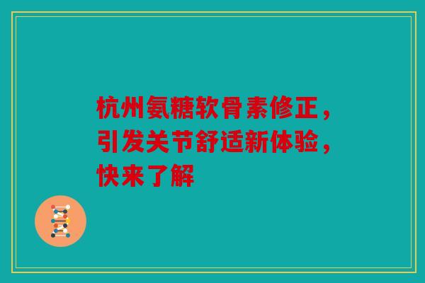 杭州氨糖软骨素修正，引发关节舒适新体验，快来了解