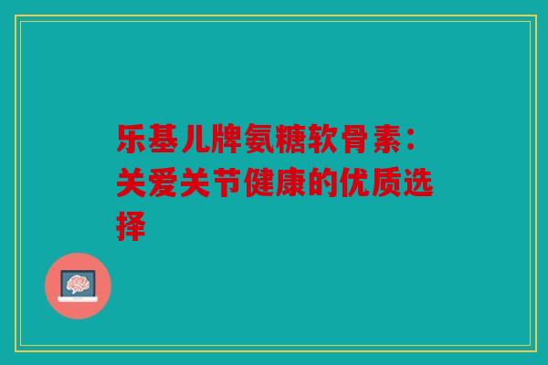 乐基儿牌氨糖软骨素:关爱关节健康的优质选择 乐基儿牌氨糖软骨素:关爱关节健康的优质选择