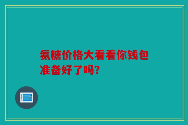 氨糖价格大看看你钱包准备好了吗? 氨糖价格大看看你钱包准备好了吗?