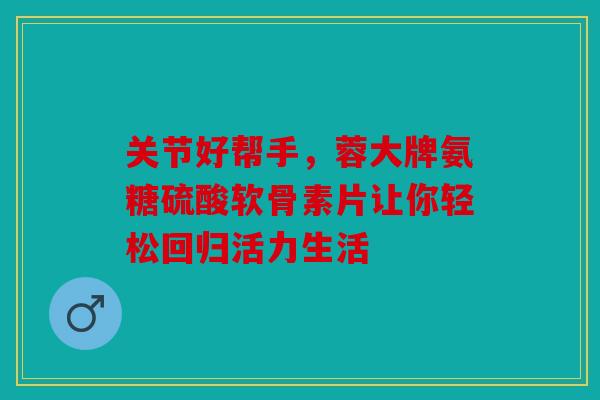 关节好帮手,蓉大牌氨糖硫酸软骨素片让你轻松回归活力生活 关节好帮手,蓉大牌氨糖硫酸软骨素片让你轻松回归活力生活