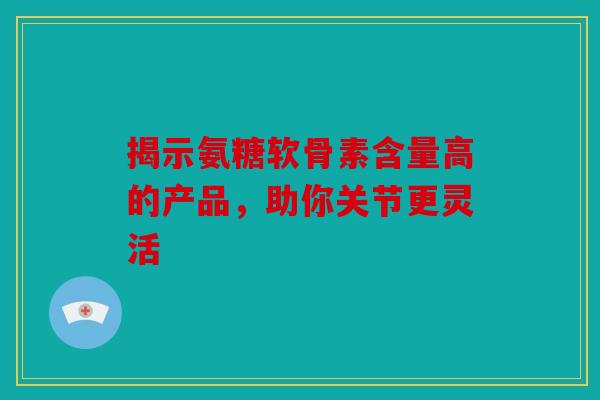 揭示氨糖软骨素含量高的产品,助你关节更灵活 揭示氨糖软骨素含量高的产品,助你关节更灵活