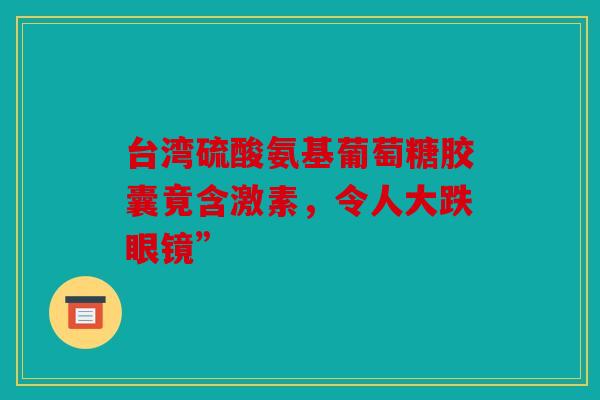 台湾硫酸氨基葡萄糖胶囊竟含激素,令人大跌眼镜” 台湾硫酸氨基葡萄糖胶囊竟含激素,令人大跌眼镜”