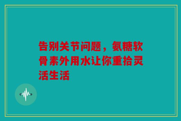 告别关节问题，氨糖软骨素外用水让你重拾灵活生活