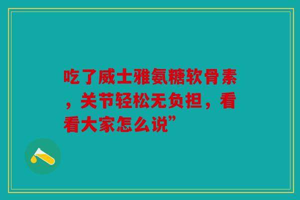 吃了威士雅氨糖软骨素,关节轻松无负担,看看大家怎么说” 吃了威士雅氨糖软骨素,关节轻松无负担,看看大家怎么说”