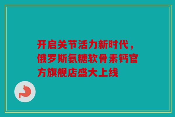开启关节活力新时代,俄罗斯氨糖软骨素钙官方旗舰店盛大上线 开启关节活力新时代,俄罗斯氨糖软骨素钙官方旗舰店盛大上线