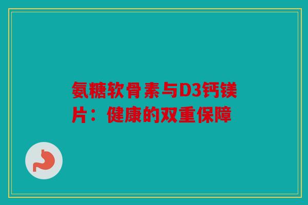 氨糖软骨素与D3钙镁片：健康的双重保障