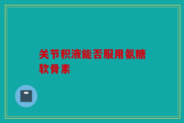 关节积液能否服用氨糖软骨素
