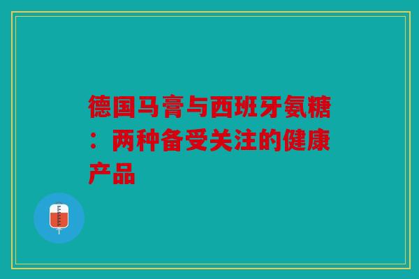 德国马膏与西班牙氨糖:两种备受关注的健康产品 德国马膏与西班牙氨糖:两种备受关注的健康产品
