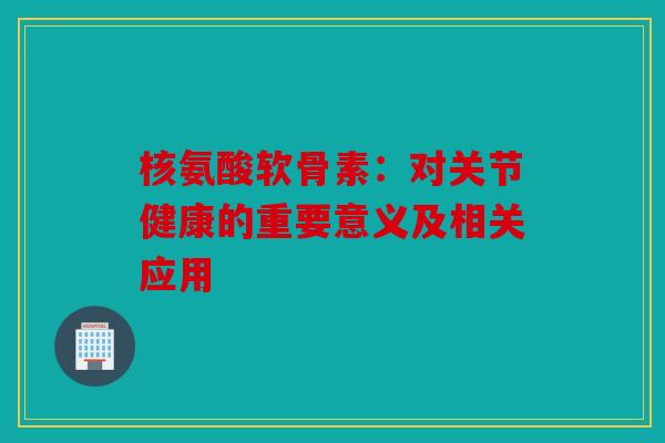 核氨酸软骨素:对关节健康的重要意义及相关应用 核氨酸软骨素:对关节健康的重要意义及相关应用