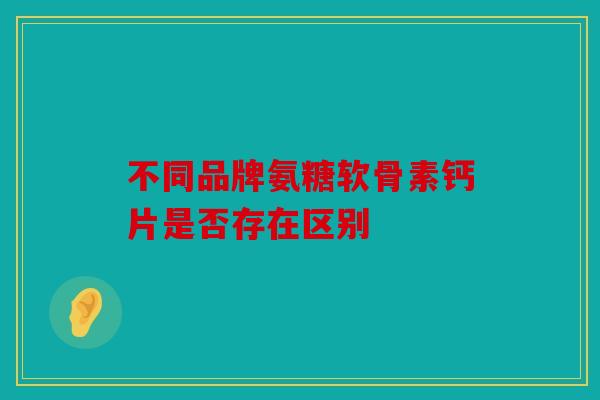 不同品牌氨糖软骨素钙片是否存在区别 不同品牌氨糖软骨素钙片是否存在区别