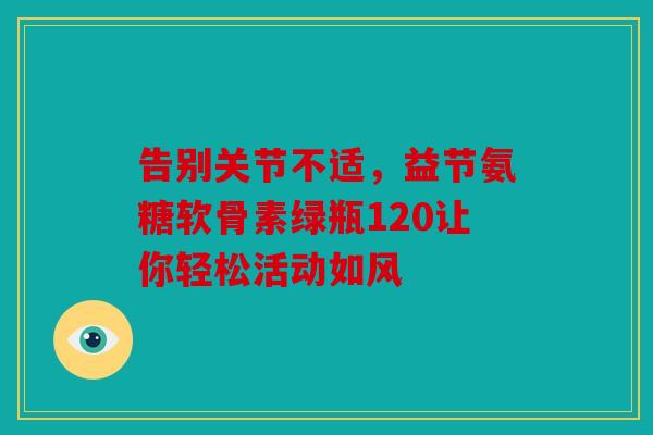 告别关节不适，益节氨糖软骨素绿瓶120让你轻松活动如风