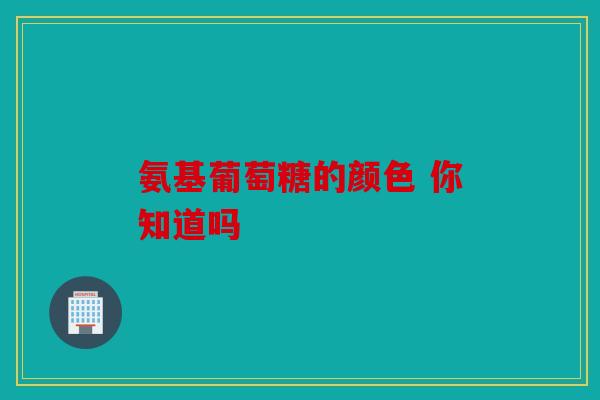 氨基葡萄糖的颜色 你知道吗 氨基葡萄糖的颜色 你知道吗