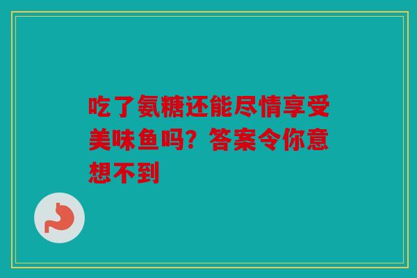 吃了氨糖还能尽情享受美味鱼吗?答案令你意想不到 吃了氨糖还能尽情享受美味鱼吗?答案令你意想不到