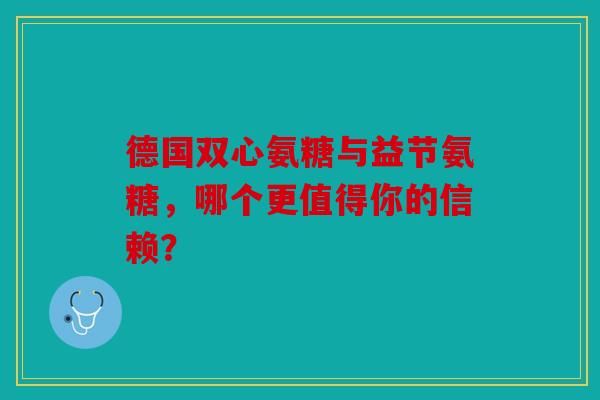 德国双心氨糖与益节氨糖，哪个更值得你的信赖？