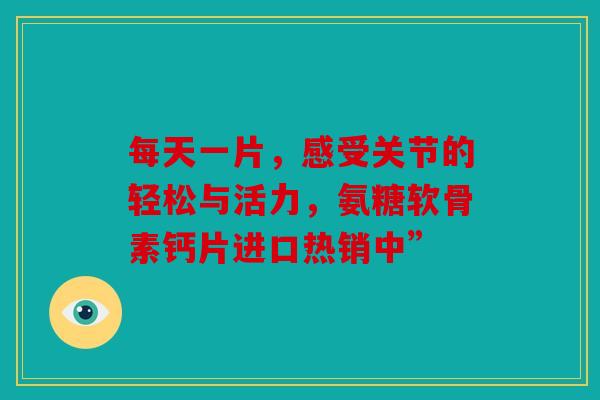 每天一片,感受关节的轻松与活力,氨糖软骨素钙片进口热销中” 每天一片,感受关节的轻松与活力,氨糖软骨素钙片进口热销中”