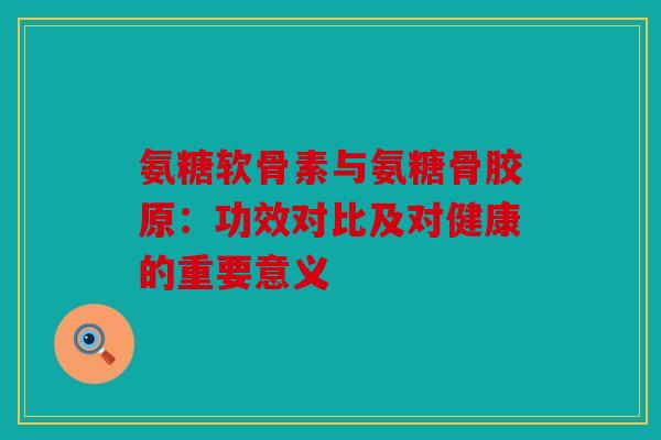 氨糖软骨素与氨糖骨胶原:功效对比及对健康的重要意义 氨糖软骨素与氨糖骨胶原:功效对比及对健康的重要意义