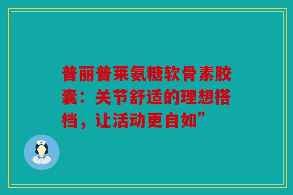 普丽普莱氨糖软骨素胶囊:关节舒适的理想搭档,让活动更自如” 普丽普莱氨糖软骨素胶囊:关节舒适的理想搭档,让活动更自如”
