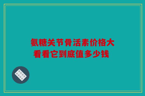 氨糖关节骨活素价格大 看看它到底值多少钱 氨糖关节骨活素价格大 看看它到底值多少钱