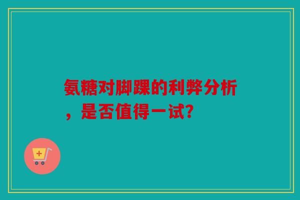氨糖对脚踝的利弊分析,是否值得一试? 氨糖对脚踝的利弊分析,是否值得一试?