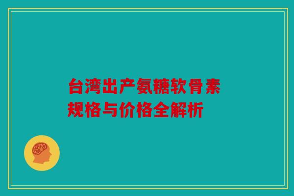 台湾出产氨糖软骨素 规格与价格全解析 台湾出产氨糖软骨素 规格与价格全解析