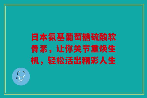日本氨基葡萄糖硫酸软骨素，让你关节重焕生机，轻松活出精彩人生