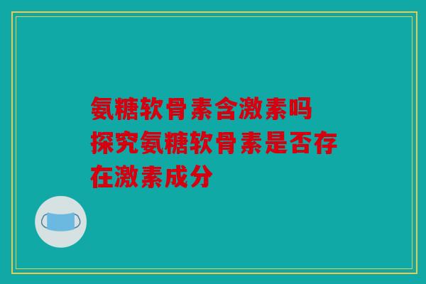 氨糖软骨素含激素吗 探究氨糖软骨素是否存在激素成分