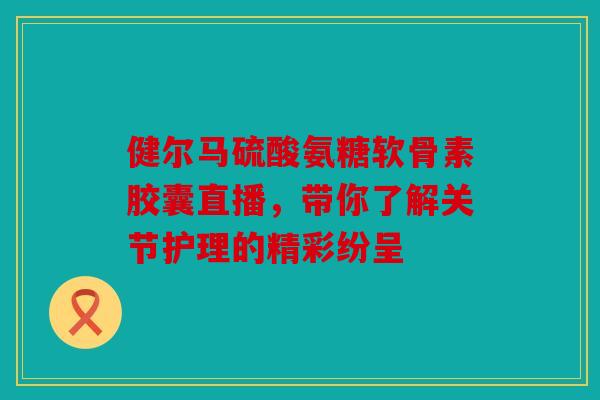 健尔马硫酸氨糖软骨素胶囊直播，带你了解关节护理的精彩纷呈