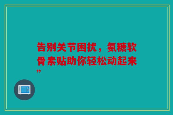 告别关节困扰,氨糖软骨素贴助你轻松动起来” 告别关节困扰,氨糖软骨素贴助你轻松动起来”