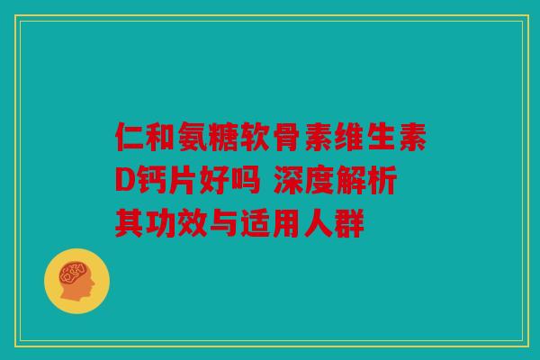 仁和氨糖软骨素维生素D钙片好吗 深度解析其功效与适用人群 仁和氨糖软骨素维生素D钙片好吗 深度解析其功效与适用人群