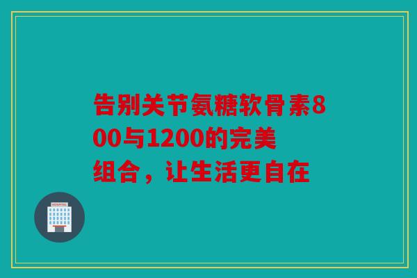 告别关节氨糖软骨素800与1200的完美组合,让生活更自在 告别关节氨糖软骨素800与1200的完美组合,让生活更自在