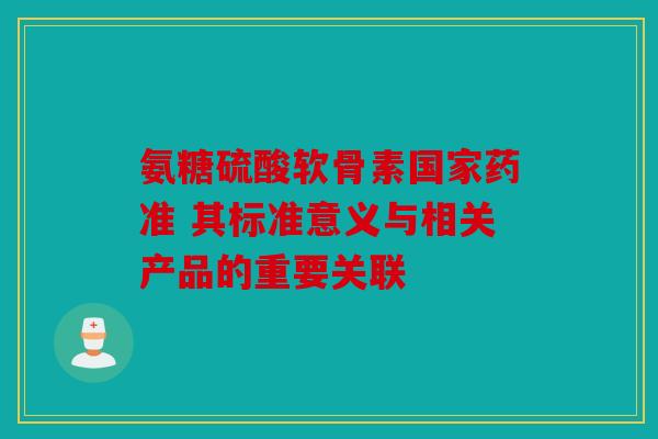 氨糖硫酸软骨素国家药准 其标准意义与相关产品的重要关联 氨糖硫酸软骨素国家药准 其标准意义与相关产品的重要关联